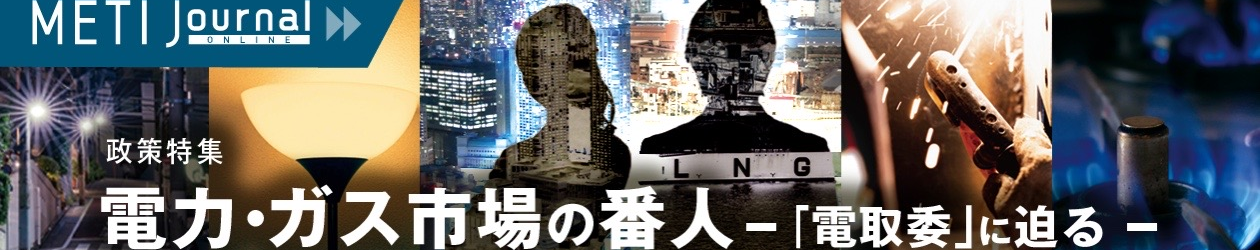 政策特集　電力・ガス市場の番人ー「電取委」に迫るー。　詳しくはこちら。